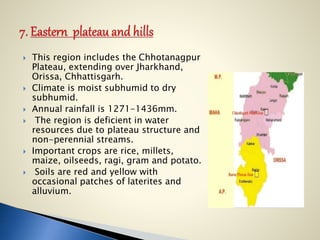  This region includes the Chhotanagpur
Plateau, extending over Jharkhand,
Orissa, Chhattisgarh.
 Climate is moist subhumid to dry
subhumid.
 Annual rainfall is 1271-1436mm.
 The region is deficient in water
resources due to plateau structure and
non-perennial streams.
 Important crops are rice, millets,
maize, oilseeds, ragi, gram and potato.
 Soils are red and yellow with
occasional patches of laterites and
alluvium.
 