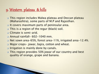  This region includes Malwa plateau and Deccan plateau
(Maharashtra), some parts of M.P and Rajasthan.
 It covers maximum parts of peninsular area.
 This is a region of the regur (black) soil.
 Climate is semi-arid.
 Annual rainfall- 602-1040 mm.
 Net sown area-65%, forest area-11%, irrigated area-12.4%.
 Major crops- jowar, bajra, cotton and wheat.
 Irrigation is mainly done by canals.
 This region provides 50% jowar of our country and best
quality of orange, grape and banana.
 