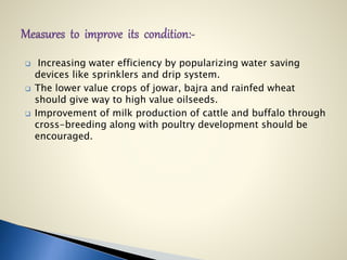  Increasing water efficiency by popularizing water saving
devices like sprinklers and drip system.
 The lower value crops of jowar, bajra and rainfed wheat
should give way to high value oilseeds.
 Improvement of milk production of cattle and buffalo through
cross-breeding along with poultry development should be
encouraged.
 