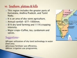  This region includes the greater parts of
Karnataka, Andhra Pradesh, and Tamil
Nadu.
 It is an area of dry-zone agriculture.
 Annual rainfall- 677-1000mm.
 81% dry land farming and 111% cropping
intensity.
 Major crops-Coffee, tea, cardamom and
spices.
Suggestions:-
Proper utilization of dry land technology in water
shed area.
Increase fertilizer use efficiency.
Minor irrigation use programme.
 