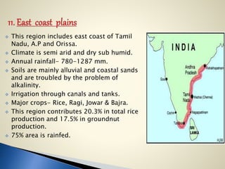  This region includes east coast of Tamil
Nadu, A.P and Orissa.
 Climate is semi arid and dry sub humid.
 Annual rainfall- 780-1287 mm.
 Soils are mainly alluvial and coastal sands
and are troubled by the problem of
alkalinity.
 Irrigation through canals and tanks.
 Major crops- Rice, Ragi, Jowar & Bajra.
 This region contributes 20.3% in total rice
production and 17.5% in groundnut
production.
 75% area is rainfed.
 