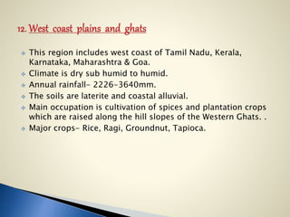  This region includes west coast of Tamil Nadu, Kerala,
Karnataka, Maharashtra & Goa.
 Climate is dry sub humid to humid.
 Annual rainfall- 2226-3640mm.
 The soils are laterite and coastal alluvial.
 Main occupation is cultivation of spices and plantation crops
which are raised along the hill slopes of the Western Ghats. .
 Major crops- Rice, Ragi, Groundnut, Tapioca.
 