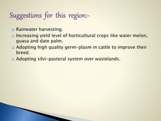  Rainwater harvesting.
 Increasing yield level of horticultural crops like water melon,
guava and date palm.
 Adopting high quality germ-plasm in cattle to improve their
breed.
 Adopting silvi-pastoral system over wastelands.
 