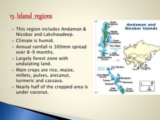  This region includes Andaman &
Nicobar and Lakshwadeep.
 Climate is humid.
 Annual rainfall is 300mm spread
over 8-9 months.
 Largely forest zone with
undulating land.
 Main crops are rice, maize,
millets, pulses, arecanut,
turmeric and cassava.
 Nearly half of the cropped area is
under coconut.
 