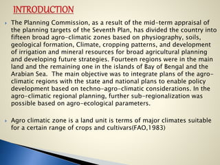  The Planning Commission, as a result of the mid-term appraisal of
the planning targets of the Seventh Plan, has divided the country into
fifteen broad agro-climatic zones based on physiography, soils,
geological formation, Climate, cropping patterns, and development
of irrigation and mineral resources for broad agricultural planning
and developing future strategies. Fourteen regions were in the main
land and the remaining one in the islands of Bay of Bengal and the
Arabian Sea. The main objective was to integrate plans of the agro-
climatic regions with the state and national plans to enable policy
development based on techno-agro-climatic considerations. In the
agro-climatic regional planning, further sub-regionalization was
possible based on agro-ecological parameters.
 Agro climatic zone is a land unit is terms of major climates suitable
for a certain range of crops and cultivars(FAO,1983)
 