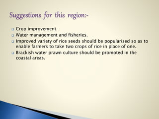  Crop improvement.
 Water management and fisheries.
 Improved variety of rice seeds should be popularised so as to
enable farmers to take two crops of rice in place of one.
 Brackish water prawn culture should be promoted in the
coastal areas.
 