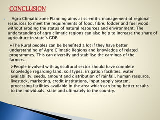  Agro Climatic zone Planning aims at scientific management of regional
resources to meet the requirements of food, fibre, fodder and fuel wood
without eroding the status of natural resources and environment. The
understanding of agro climatic regions can also help to increase the share of
agriculture in state’s GDP.
The Rural peoples can be benefited a lot if they have better
understanding of Agro Climatic Regions and knowledge of related
programmes. This can diversify and stabilise the earnings of the
farmers.
People involved with agricultural sector should have complete
knowledge regarding land, soil types, irrigation facilities, water
availability, seeds, amount and distribution of rainfall, human resource,
livestock, marketing, credit institutions, input supply system,
processing facilities available in the area which can bring better results
to the individuals, state and ultimately to the country.
 