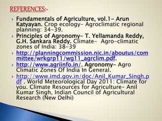  Fundamentals of Agriculture, vol.1- Arun
Katyayan. Crop ecology- Agroclimatic regional
planning: 34-39.
 Principles of Agronomy- T. Yellamanda Reddy,
G.H. Sankara Reddy. Climate- Agro-climatic
zones of India: 38-39
 http://planningcommission.nic.in/aboutus/com
mittee/wrkgrp11/wg11_agrclim.pdf.
 http://www.agriinfo.in/. Agronomy- Agro
Climatic Zones Of India In General.
 http://www.imd.gov.in/doc/Anil_Kumar_Singh.p
df . World Meteorological Day 2011: Climate for
you. Climate Resources for Agriculture- Anil
Kumar Singh, Indian Council of Agricultural
Research (New Delhi)
 