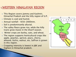  This Region covers Jammu and Kashmir,
Himachal Pradesh and the hilly region of U.P.
 Climate is cool and humid.
 Annual rainfall- 1650-2000mm.
 Soil is predominantly alluvial.
 The valley floors grow rice, while the hilly
tracts grow maize in the kharif season.
 Winter crops are barley, oats, and wheat.
 The region supports horticultural crops like
apple, peaches, apricot, pears, cherry,
almond, litchis, walnut, etc. Saffron is grown
in this region.
 Cropping intensity is lowest in J&K and
highest in Himachal pradesh.
 