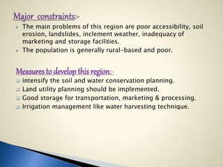  The main problems of this region are poor accessibility, soil
erosion, landslides, inclement weather, inadequacy of
marketing and storage facilities.
 The population is generally rural-based and poor.
Measures to develop this region:-
 intensify the soil and water conservation planning.
 Land utility planning should be implemented.
 Good storage for transportation, marketing & processing.
 Irrigation management like water harvesting technique.
 