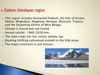  This region includes Arunachal Pradesh, the hills of Assam,
Sikkim, Meghalaya, Nagaland, Manipur, Mizoram, Tripura,
and the Darjeeling district of West Bengal.
 Climate is humid and sub humid.
 Annual rainfall- 1840-3528 mm.
 The main crops are rice, maize, potato, tea.
 Jhuming (shifting cultivation) prevails in the hilly areas.
 The major constraint is soil erosion.
 