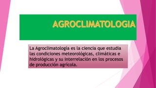 La Agroclimatología es la ciencia que estudia
las condiciones meteorológicas, climáticas e
hidrológicas y su interrelación en los procesos
de producción agrícola.
 