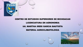 CENTRO DE ESTUDIOS SUPERIORES DE MICHOACAN
LICENCIATURA EN AGRONOMIA
IAI. MARTHA IRERI GARCIA BAUTISTA
MATERIA: AGROCLIMATOLOGIA
 