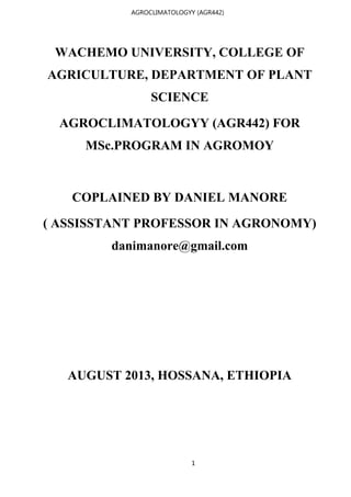 1
AGROCLIMATOLOGYY (AGR442)
WACHEMO UNIVERSITY, COLLEGE OF
AGRICULTURE, DEPARTMENT OF PLANT
SCIENCE
AGROCLIMATOLOGYY (AGR442) FOR
MSc.PROGRAM IN AGROMOY
COPLAINED BY DANIEL MANORE
( ASSISSTANT PROFESSOR IN AGRONOMY)
danimanore@gmail.com
AUGUST 2013, HOSSANA, ETHIOPIA
 