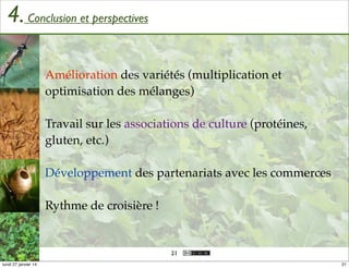 4. Conclusion et perspectives
Amélioration des variétés (multiplication et
optimisation des mélanges)
Travail sur les associations de culture (protéines,
gluten, etc.)
Développement des partenariats avec les commerces
Rythme de croisière !

21
lundi 27 janvier 14

21

 