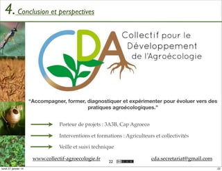 4. Conclusion et perspectives

“Accompagner, former, diagnostiquer et expérimenter pour évoluer vers des
pratiques agroécologiques.”
Porteur de projets : 3A3B, Cap Agroeco
Interventions et formations : Agriculteurs et collectivités
Veille et suivi technique
www.collectif-agroecologie.fr
lundi 27 janvier 14

22

cda.secretariat@gmail.com
22

 