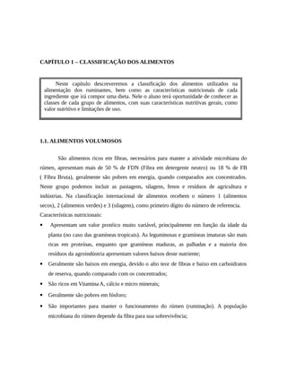 CAPÍTULO 1 – CLASSIFICAÇÃO DOS ALIMENTOS 
capítulo descreveremos a classificação dos Neste capítulo descreveremos a classificação dos alimentos utilizados na 
alimentação dos ruminantes, bem como as características nutricionais de cada 
ingrediente que irá compor uma dieta. Nele o aluno terá oportunidade de conhecer as 
classes de cada grupo de alimentos, com suas características nutritivas gerais, como 
valor nutritivo e limitações de uso. 
1.1. ALIMENTOS VOLUMOSOS 
São alimentos ricos em fibras, necessários para manter a atividade microbiana do 
rúmen, apresentam mais de 50 % de FDN (Fibra em detergente neutro) ou 18 % de FB 
( Fibra Bruta), geralmente são pobres em energia, quando comparados aos concentrados. 
Neste grupo podemos incluir as pastagens, silagens, fenos e resíduos de agricultura e 
indústrias. Na classificação internacional de alimentos recebem o número 1 (alimentos 
secos), 2 (alimentos verdes) e 3 (silagens), como primeiro dígito do número de referencia. 
Características nutricionais: 
 Apresentam um valor protéico muito variável, principalmente em função da idade da 
planta (no caso das gramíneas tropicais). As leguminosas e gramíneas imaturas são mais 
ricas em proteínas, enquanto que gramíneas maduras, as palhadas e a maioria dos 
resíduos da agroindústria apresentam valores baixos deste nutriente; 
 Geralmente são baixos em energia, devido o alto teor de fibras e baixo em carboidratos 
de reserva, quando comparado com os concentrados; 
 São ricos em Vitamina A, cálcio e micro minerais; 
 Geralmente são pobres em fósforo; 
 São importantes para manter o funcionamento do rúmen (ruminação). A população 
microbiana do rúmen depende da fibra para sua sobrevivência; 
 