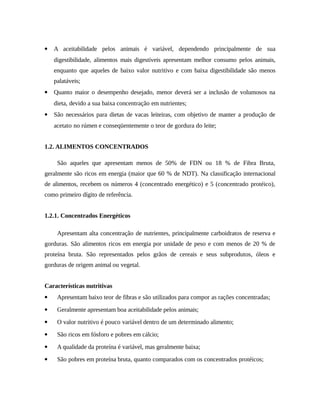  A aceitabilidade pelos animais é variável, dependendo principalmente de sua 
digestibilidade, alimentos mais digestíveis apresentam melhor consumo pelos animais, 
enquanto que aqueles de baixo valor nutritivo e com baixa digestibilidade são menos 
palatáveis; 
 Quanto maior o desempenho desejado, menor deverá ser a inclusão de volumosos na 
dieta, devido a sua baixa concentração em nutrientes; 
 São necessários para dietas de vacas leiteiras, com objetivo de manter a produção de 
acetato no rúmen e conseqüentemente o teor de gordura do leite; 
1.2. ALIMENTOS CONCENTRADOS 
São aqueles que apresentam menos de 50% de FDN ou 18 % de Fibra Bruta, 
geralmente são ricos em energia (maior que 60 % de NDT). Na classificação internacional 
de alimentos, recebem os números 4 (concentrado energético) e 5 (concentrado protéico), 
como primeiro dígito de referência. 
1.2.1. Concentrados Energéticos 
Apresentam alta concentração de nutrientes, principalmente carboidratos de reserva e 
gorduras. São alimentos ricos em energia por unidade de peso e com menos de 20 % de 
proteína bruta. São representados pelos grãos de cereais e seus subprodutos, óleos e 
gorduras de origem animal ou vegetal. 
Características nutritivas 
 Apresentam baixo teor de fibras e são utilizados para compor as rações concentradas; 
 Geralmente apresentam boa aceitabilidade pelos animais; 
 O valor nutritivo é pouco variável dentro de um determinado alimento; 
 São ricos em fósforo e pobres em cálcio; 
 A qualidade da proteína é variável, mas geralmente baixa; 
 São pobres em proteína bruta, quanto comparados com os concentrados protéicos; 
 