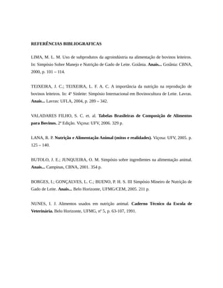 REFERÊNCIAS BIBLIOGRAFICAS 
LIMA, M. L. M. Uso de subprodutos da agroindústria na alimentação de bovinos leiteiros. 
In: Simpósio Sobre Manejo e Nutrição de Gado de Leite. Goiânia. Anais... Goiânia: CBNA, 
2000, p. 101 – 114. 
TEIXEIRA, J. C.; TEIXEIRA, L. F. A. C. A importância da nutrição na reprodução de 
bovinos leiteiros. In: 4º Sinleite: Simpósio Internacional em Bovinocultura de Leite. Lavras. 
Anais... Lavras: UFLA, 2004, p. 289 – 342. 
VALADARES FILHO, S. C. et. al. Tabelas Brasileiras de Composição de Alimentos 
para Bovinos. 2ª Edição. Viçosa: UFV, 2006. 329 p. 
LANA, R. P. Nutrição e Alimentação Animal (mitos e realidades). Viçosa: UFV, 2005. p. 
125 – 140. 
BUTOLO, J. E.; JUNQUEIRA, O. M. Simpósio sobre ingredientes na alimentação animal. 
Anais... Campinas, CBNA, 2001. 354 p. 
BORGES, I.; GONÇALVES, L. C.; BUENO, P. H. S. III Simpósio Mineiro de Nutrição de 
Gado de Leite. Anais... Belo Horizonte, UFMG/CEM, 2005. 211 p. 
NUNES, I. J. Alimentos usados em nutrição animal. Caderno Técnico da Escola de 
Veterinária. Belo Horizonte, UFMG, nº 5, p. 63-107, 1991. 
