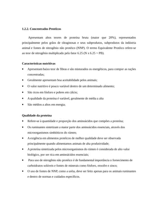 1.2.2. Concentrados Protéicos 
Apresentam altos teores de proteína bruta (maior que 20%), representados 
principalmente pelos grãos de oleaginosas e seus subprodutos, subprodutos da indústria 
animal e fontes de nitrogênio não protéico (NNP). O termo Equivalente Protéico refere-se 
ao teor de nitrogênio multiplicado pelo fator 6.25 (N x 6.25 = PB). 
Características nutritivas 
 Apresentam baixo teor de fibras e são misturados os energéticos, para compor as rações 
concentradas; 
 Geralmente apresentam boa aceitabilidade pelos animais; 
 O valor nutritivo é pouco variável dentro de um determinado alimento; 
 São ricos em fósforo e pobres em cálcio; 
 A qualidade da proteína é variável, geralmente de média a alta 
 São médios a altos em energia; 
Qualidade da proteína 
 Refere-se à quantidade e proporção dos aminoácidos que compões a proteína; 
 Os ruminantes sintetizam a maior parte dos aminoácidos essenciais, através dos 
microorganismos simbióticos do rúmen; 
 A exigência em alimentos protéicos de melhor qualidade deve ser observada 
principalmente quando alimentamos animais de alta produtividade; 
 A proteína sintetizada pelos microorganismos do rúmen é considerada de alto valor 
biológico, por ser rica em aminoácidos essenciais; 
 Para uso de nitrogênio não protéico é de fundamental importância o fornecimento de 
carboidratos solúveis e fontes de minerais como fósforo, enxofre e zinco; 
 O uso de fontes de NNP, como a uréia, deve ser feito apenas para os animais ruminantes 
e dentro de normas e cuidados específicos. 
 