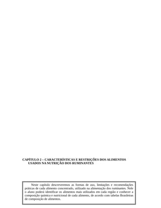 CAPÍTULO 2 – CARACTERÍSTICAS E RESTRIÇÕES DOS ALIMENTOS 
USADOS NA NUTRIÇÃO DOS RUMINANTES 
Neste capítulo descreveremos as formas de uso, limitações e recomendações 
práticas de cada alimento concentrado, utilizado na alimentação dos ruminantes. Nele 
o aluno poderá identificar os alimentos mais utilizados em cada região e conhecer a 
composição química e nutricional de cada alimento, de acordo com tabelas Brasileiras 
de composição de alimentos. 
 