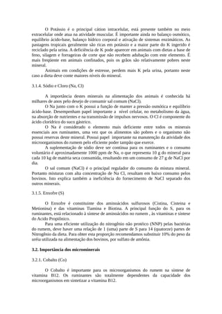 O Potássio é o principal cátion intracelular, está presente também no meio 
extracelular onde atua na atividade muscular. É importante ainda no balanço osmótico, 
equilíbrio ácido-base, balanço hídrico corporal e ativação de sistemas enzimáticos. As 
pastagens tropicais geralmente são ricas em potássio e a maior parte do K ingerido é 
reciclado pela urina. A deficiência de K pode aparecer em animais com dietas a base de 
feno, silagem e forrageiras de corte que não recebem adubação com este elemento. É 
mais freqüente em animais confinados, pois os grãos são relativamente pobres neste 
mineral. 
Animais em condições de estresse, perdem mais K pela urina, portanto neste 
caso a dieta deve conte maiores níveis do mineral. 
3.1.4. Sódio e Cloro (Na, Cl) 
A importância destes minerais na alimentação dos animais é conhecida há 
milhares de anos pelo desejo de consumir sal comum (NaCl). 
O Na junto com o K possui a função de manter a pressão osmótica e equilíbrio 
ácido-base. Desempenham papel importante a nível celular, no metabolismo da água, 
na absorção de nutrientes e na transmissão de impulsos nervosos. O Cl é componente do 
ácido clorídrico do suco gástrico. 
O Na é considerado o elemento mais deficiente entre todos os minerais 
essenciais aos ruminantes, uma vez que os alimentos são pobres e o organismo não 
possui reservas deste mineral. Possui papel importante na manutenção da atividade dos 
microorganismos do rumem pelo eficiente poder tampão que exerce. 
A suplementação de sódio deve ser contínua para os ruminantes e o consumo 
voluntário é aproximadamente 1000 ppm de Na, o que representa 10 g do mineral para 
cada 10 kg de matéria seca consumida, resultando em um consumo de 27 g de NaCl por 
dia. 
O sal comum (NaCl) é o principal regulador do consumo da mistura mineral. 
Portanto misturas com alta concentração de Na Cl, resultam em baixo consumo pelos 
bovinos. Isto explica também a ineficiência do fornecimento de NaCl separado dos 
outros minerais. 
3.1.5. Enxofre (S) 
O Enxofre é constituinte dos aminoácidos sulfurosos (Cistina, Cisteina e 
Metionina) e das vitaminas Tiamina e Biotina. A principal função do S, para os 
ruminantes, está relacionado à síntese de aminoácidos no rumem , às vitaminas e síntese 
do Acido Propiônico. 
Para uma eficiente utilização do nitrogênio não protéico (NNP) pelas bactérias 
do rumem, deve haver uma relação de 1 (uma) parte de S para 14 (quatorze) partes de 
Nitrogênio da dieta. Para obter esta proporção recomendamos substituir 10% do peso da 
uréia utilizada na alimentação dos bovinos, por sulfato de amônia. 
3.2. Importância dos microminerais 
3.2.1. Cobalto (Co) 
O Cobalto é importante para os microorganismos do rumem na síntese de 
vitamina B12. Os ruminantes são totalmente dependentes da capacidade dos 
microorganismos em sintetizar a vitamina B12. 
 
