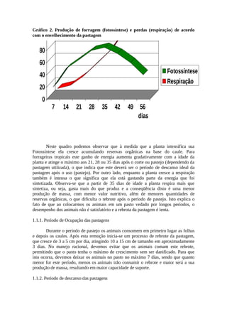 Acúmulo de Reservas Orgânicas nas 
Pastagens 
Gráfico 2. Produção de forragem (fotossíntese) e perdas (respiração) de acordo 
com o envelhecimento da pastagem 
7 14 21 28 35 42 49 56 
dias 
Fotossíntese 
Respiração 
Neste quadro podemos observar que à medida que a planta intensifica sua 
100 
80 
60 
40 
20 
0 
Fotossíntese ela cresce acumulando reservas orgânicas na base do caule. Para 
forrageiras tropicais este ganho de energia aumenta gradativamente com a idade da 
planta e atinge o máximo aos 21, 28 ou 35 dias após o corte ou pastejo (dependendo da 
pastagem utilizada), o que indica que este deverá ser o período de descanso ideal da 
pastagem após o uso (pastejo). Por outro lado, enquanto a planta cresce a respiração 
também é intensa o que significa que ela está gastando parte da energia que foi 
sintetizada. Observa-se que a partir de 35 dias de idade a planta respira mais que 
sintetiza, ou seja, gasta mais do que produz e a conseqüência disto é uma menor 
produção de massa, com menor valor nutritivo, além de menores quantidades de 
reservas orgânicas, o que dificulta o rebrote após o período de pastejo. Isto explica o 
fato de que ao colocarmos os animais em um pasto vedado por longos períodos, o 
desempenho dos animais não é satisfatório e a rebrota da pastagem é lenta. 
1.1.1. Período de Ocupação das pastagens 
Durante o período de pastejo os animais consomem em primeiro lugar as folhas 
e depois os caules. Após esta remoção inicia-se um processo de rebrote da pastagem, 
que cresce de 3 a 5 cm por dia, atingindo 10 a 15 cm de tamanho em aproximadamente 
3 dias. No manejo racional, devemos evitar que os animais comam este rebrote, 
permitindo que o pasto tenha o máximo de crescimento sem ser danificado. Para que 
isto ocorra, devemos deixar os animais no pasto no máximo 7 dias, sendo que quanto 
menor for este período, menos os animais irão consumir o rebrote e maior será a sua 
produção de massa, resultando em maior capacidade de suporte. 
1.1.2. Período de descanso das pastagens 
 