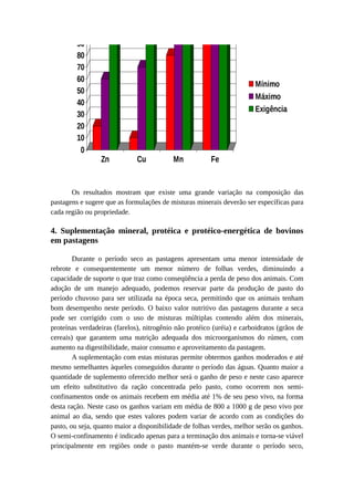 Níveis 100 
de Microminerais 
90 
80 
70 
60 
50 
40 
30 
20 
10 
0 
Zn Cu Mn Fe 
Mínimo 
Máximo 
Exigência 
Os resultados mostram que existe uma grande variação na composição das 
pastagens e sugere que as formulações de misturas minerais deverão ser específicas para 
cada região ou propriedade. 
4. Suplementação mineral, protéica e protéico-energética de bovinos 
em pastagens 
Durante o período seco as pastagens apresentam uma menor intensidade de 
rebrote e consequentemente um menor número de folhas verdes, diminuindo a 
capacidade de suporte o que traz como conseqüência a perda de peso dos animais. Com 
adoção de um manejo adequado, podemos reservar parte da produção de pasto do 
período chuvoso para ser utilizada na época seca, permitindo que os animais tenham 
bom desempenho neste período. O baixo valor nutritivo das pastagens durante a seca 
pode ser corrigido com o uso de misturas múltiplas contendo além dos minerais, 
proteínas verdadeiras (farelos), nitrogênio não protéico (uréia) e carboidratos (grãos de 
cereais) que garantem uma nutrição adequada dos microorganismos do rúmen, com 
aumento na digestibilidade, maior consumo e aproveitamento da pastagem. 
A suplementação com estas misturas permite obtermos ganhos moderados e até 
mesmo semelhantes àqueles conseguidos durante o período das águas. Quanto maior a 
quantidade de suplemento oferecido melhor será o ganho de peso e neste caso aparece 
um efeito substitutivo da ração concentrada pelo pasto, como ocorrem nos semi-confinamentos 
onde os animais recebem em média até 1% de seu peso vivo, na forma 
desta ração. Neste caso os ganhos variam em média de 800 a 1000 g de peso vivo por 
animal ao dia, sendo que estes valores podem variar de acordo com as condições do 
pasto, ou seja, quanto maior a disponibilidade de folhas verdes, melhor serão os ganhos. 
O semi-confinamento é indicado apenas para a terminação dos animais e torna-se viável 
principalmente em regiões onde o pasto mantém-se verde durante o período seco, 
 
