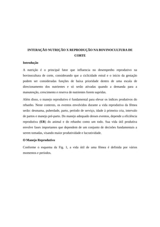 INTERAÇÃO NUTRIÇÃO X REPRODUÇÃO NA BOVINOCULTURA DE 
CORTE 
Introdução 
A nutrição é o principal fator que influencia no desempenho reprodutivo na 
bovinocultura de corte, considerando que a ciclicidade estral e o início da gestação 
podem ser consideradas funções de baixa prioridade dentro de uma escala de 
direcionamento dos nutrientes e só serão ativadas quando a demanda para a 
manutenção, crescimento e reserva de nutrientes forem supridas. 
Além disso, o manejo reprodutivo é fundamental para elevar os índices produtivos do 
rebanho. Neste contexto, os eventos envolvidos durante a vida reprodutiva da fêmea 
serão: desmama, puberdade, parto, período de serviço, idade à primeira cria, intervalo 
de partos e manejo pré-parto. Do manejo adequado desses eventos, depende a eficiência 
reprodutiva (ER) do animal e do rebanho como um todo. Sua vida útil produtiva 
envolve fases importantes que dependem de um conjunto de decisões fundamentais a 
serem tomadas, visando maior produtividade e lucratividade. 
O Manejo Reprodutivo 
Conforme o esquema da Fig. 1, a vida útil de uma fêmea é definida por vários 
momentos e períodos. 
 