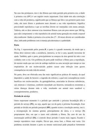 No caso das primíparas, isto é, das fêmeas que estão parindo pela primeira vez, a idade 
à primeira cria (IPC) é um registro muito importante. Essa idade tem alta correlação 
com a vida útil produtiva, significando que as fêmeas que têm o seu primeiro parto mais 
cedo, são mais férteis e produzem mais durante a sua vida reprodutiva. Significa 
precocidade reprodutiva e que as novilhas devem ser manejadas com muita atenção. 
Todavia, não se deve entourar e/ou inseminar fêmeas com um peso menor que 300 kg, 
para não comprometer a vida reprodutiva do animal numa gestação em estado corporal 
não-condizente. Idades à primeira cria acima dos 27 - 30 meses devem ser consideradas 
altas, indicando problemas com o manejo pós-desmama e a puberdade. 
Parto 
Na Fig. 1 representado pelos pontos P, o parto é o grande momento, de modo que a 
fêmea deve merecer toda a assistência, intensiva, se for o caso, quando necessitar de 
ajuda. Também, após o parto, principalmente na assepsia da área genital da mãe e nos 
cuidados com a cria. Um problema de parto pode inutilizar a fêmea para a reprodução, 
do mesmo modo que um corte de umbigo malfeito ou uma secreção que entope as vias 
respiratórias de um recém-nascido podem causar uma infecção com graves 
consequências em toda vida do animal. 
No parto, deve ser efetivada uma das mais significativas práticas de manejo, da qual 
dependerá a saúde do bezerro: a ingestão do colostro, a qual tem conseqüências muito 
benéficas nos recém-nascidos. As gamaglobulinas, associadas às diversas substâncias, 
sais minerais e vitaminas, conferem imunidade aos bezerros, tornando-os resistentes a 
várias doenças durante toda a vida, resultando um animal mais saudável e, 
conseqüentemente, produtivo. 
Período de serviço 
Outro importante momento é o período que antecede a próxima fecundação (F): o 
período de serviço (PS), ou seja, aquele que vai do parto à próxima fecundação. Esse 
período se divide em período puerperal (PP), quando ocorre a involução uterina, isto é, 
a recomposição do sistema genital, principalmente do útero, e o serviço (S) 
propriamente dito, em que o touro está cobrindo a fêmea. No caso de uso da 
inseminação artificial (IA), o controle desse período é muito mais seguro, ficando o 
manejo reprodutivo mais simples. Diz-se que, nessa fase, a fêmea está vazia. Um 
problema ocorrido durante o parto ou mesmo nutricional pode prejudicar fortemente 
 