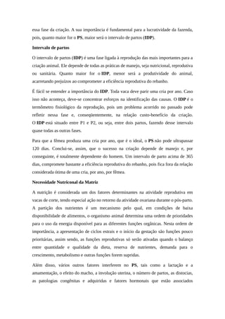 essa fase da criação. A sua importância é fundamental para a lucratividade da fazenda, 
pois, quanto maior for o PS, maior será o intervalo de partos (IDP). 
Intervalo de partos 
O intervalo de partos (IDP) é uma fase ligada à reprodução das mais importantes para a 
criação animal. Ele depende de todas as práticas de manejo, seja nutricional, reprodutiva 
ou sanitária. Quanto maior for o IDP, menor será a produtividade do animal, 
acarretando prejuízos ao comprometer a eficiência reprodutiva do rebanho. 
É fácil se entender a importância do IDP. Toda vaca deve parir uma cria por ano. Caso 
isso não aconteça, deve-se concentrar esforços na identificação das causas. O IDP é o 
termômetro fisiológico da reprodução, pois um problema acorrido no passado pode 
refletir nessa fase e, conseqüentemente, na relação custo-benefício da criação. 
O IDP está situado entre P1 e P2, ou seja, entre dois partos, fazendo desse intervalo 
quase todas as outras fases. 
Para que a fêmea produza uma cria por ano, que é o ideal, o PS não pode ultrapassar 
120 dias. Conclui-se, assim, que o sucesso na criação depende de manejo e, por 
conseguinte, é totalmente dependente do homem. Um intervalo de parto acima de 365 
dias, compromete bastante a eficiência reprodutiva do rebanho, pois fica fora da relação 
considerada ótima de uma cria, por ano, por fêmea. 
Necessidade Nutriconal da Matriz 
A nutrição é considerada um dos fatores determinantes na atividade reprodutiva em 
vacas de corte, tendo especial ação no retorno da atividade ovariana durante o pós-parto. 
A partição dos nutrientes é um mecanismo pelo qual, em condições de baixa 
disponibilidade de alimentos, o organismo animal determina uma ordem de prioridades 
para o uso da energia disponível para as diferentes funções orgânicas. Nesta ordem de 
importância, a apresentação de ciclos estrais e o início da gestação são funções pouco 
prioritárias, assim sendo, as funções reprodutivas só serão ativadas quando o balanço 
entre quantidade e qualidade da dieta, reserva de nutrientes, demanda para o 
crescimento, metabolismo e outras funções forem supridas. 
Além disso, vários outros fatores interferem no PS, tais como a lactação e a 
amamentação, o efeito do macho, a involução uterina, o número de partos, as distocias, 
as patologias congênitas e adquiridas e fatores hormonais que estão associados 
 