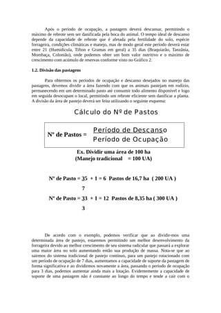 Após o período de ocupação, a pastagem deverá descansar, permitindo o 
máximo de rebrote sem ser danificada pela boca do animal. O tempo ideal de descanso 
depende da capacidade de rebrote que é afetada pela fertilidade do solo, espécie 
forrageira, condições climáticas e manejo, mas de modo geral este período deverá estar 
entre 21 (Humidícula, Tifton e Gramas em geral) a 35 dias (Braquiarão, Tanzânia, 
Mombaça, Colonião), onde podemos obter um bom valor nutritivo e o máximo de 
crescimento com acúmulo de reservas conforme visto no Gráfico 2. 
1.2. Divisão das pastagens 
Para obtermos os períodos de ocupação e descanso desejados no manejo das 
pastagens, devemos dividir a área fazendo com que os animais pastejam em rodízio, 
permanecendo em um determinado pasto até consumir todo alimento disponível e logo 
em seguida desocupam o local, permitindo um rebrote eficiente sem danificar a planta. 
A divisão da área de pastejo deverá ser feita utilizando o seguinte esquema: 
Cálculo do Nº de Pastos 
Período de Descanso 
Período de Ocupação Nº de Pastos = 
Ex. Dividir uma área de 100 ha 
(Manejo tradicional = 100 UA) 
Nº de Pasto = 35 + 1 = 6 Pastos de 16,7 ha ( 200 UA ) 
7 
Nº de Pasto = 33 + 1 = 12 Pastos de 8,35 ha ( 300 UA ) 
3 
De acordo com o exemplo, podemos verificar que ao dividir-mos uma 
determinada área de pastejo, estaremos permitindo um melhor desenvolvimento da 
forrageira devido ao melhor crescimento de seu sistema radicular que passará a explorar 
uma maior área no solo aumentando então sua produção de massa. Nota-se que ao 
sairmos do sistema tradicional de pastejo contínuo, para um pastejo rotacionado com 
um período de ocupação de 7 dias, aumentamos a capacidade de suporte da pastagem de 
forma significativa e ao dividirmos novamente a área, passando o período de ocupação 
para 3 dias, podemos aumentar ainda mais a lotação. Evidentemente a capacidade de 
suporte de uma pastagem não é constante ao longo do tempo e tende a cair com o 
 
