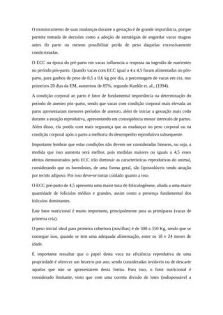 O monitoramento de suas mudanças durante a gestação é de grande importância, porque 
permite tomada de decisões como a adoção de estratégias de engordar vacas magras 
antes do parto ou mesmo possibilitar perda de peso daquelas excessivamente 
condicionadas. 
O ECC na época do pré-parto em vacas influencia a resposta na ingestão de nutrientes 
no período pós-parto. Quando vacas com ECC igual a 4 a 4,5 foram alimentadas no pós-parto, 
para ganhos de peso de 0,5 a 0,6 kg por dia, a percentagem de vacas em cio, nos 
primeiros 20 dias da EM, aumentou de 85%, segundo Kunkle et. al., (1994). 
A condição corporal ao parto é fator de fundamental importância na determinação do 
período de anestro pós–parto, sendo que vacas com condição corporal mais elevada ao 
parto apresentaram menores períodos de anestro, além de iniciar a gestação mais cedo 
durante a estação reprodutiva, apresentando em conseqüência menor intervalo de partos. 
Além disso, ela prediz com mais segurança que as mudanças no peso corporal ou na 
condição corporal após o parto a melhoria do desempenho reprodutivo subsequente. 
Importante lembrar que estas condições não devem ser consideradas lineares, ou seja, a 
medida que isso aumenta será melhor, pois medidas maiores ou iguais a 4,5 esses 
efeitos demonstrados pelo ECC irão diminuir as características reprodutivas do animal, 
considerando que os hormônios, de uma forma geral, são lipossolúveis tendo atração 
por tecido adiposo. Por isso deve-se tomar cuidado quanto a isso. 
O ECC pré-parto de 4,5 apresenta uma maior taxa de foliculogênese, aliada a uma maior 
quantidade de folículos médios e grandes, assim como a presença fundamental dos 
folículos dominantes. 
Este fator nutricional é muito importante, principalmente para as primíparas (vacas de 
primeira cria). 
O peso inicial ideal para primeira cobertura (novilhas) é de 300 a 350 Kg, sendo que se 
consegue isso, quando se tem uma adequada alimentação, entre os 18 e 24 meses de 
idade. 
É importante ressaltar que o papel desta vaca na eficiência reprodutiva de uma 
propriedade é oferecer um bezerro por ano, sendo consideradas inviáveis ou de descarte 
aquelas que não se apresentarem desta forma. Para isso, o fator nutricional é 
considerado limitante, visto que com uma correta divisão de lotes (indispensável a 
 