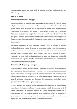 homogenidade) poderá ser mais fácil de adequar possíveis suplementações nas 
diferentes épocas do ano. 
Estação de Monta 
Fatores que influenciam a concepção 
Inúmeros trabalhos de pesquisa foram desenvolvidos com o intuito de estabelecer uma 
relação entre condição nutricional, condição corporal, fatores ambientais e fertilidade. A 
grande maioria deles estabelece uma influência direta e positiva entre esses fatores e a 
possibilidade de concepção das fêmeas, e, além disso, mostram que o índice de 
fertilização coincide com a estação chuvosa, ou seja, quando a taxa de crescimento das 
pastagens é alta e sua qualidade é melhor. Quanto maior é a estacionalidade da produção 
forrageira, maior é a concentração de fecundação e, consequentemente, de nascimentos 
durante o ano. 
Partindo-se desses fatos, é muito mais fácil trabalhar a favor da natureza. A idéia da 
implantação de uma estação de monta na propriedade, muitas vezes descartada pelo 
produtor, tem por base racionalizar a atividade reprodutiva dos animais, tanto no 
aspecto biológico quanto prático. Isso significa dizer que o trabalho de manejo 
reprodutivo na propriedade será racionalizado de modo que durante um período há 
nascimentos, num seguinte cuidados com bezerros em amamentação e posteriormente 
desmame em grupos bem homogêneos. 
Estacionalidade da produção forrageira 
Do ponto de vista prático, a determinação da estação de monta deve ser feita de forma 
que permita uma eficiência reprodutiva máxima e sem investimentos exorbitantes de 
capital. Isso ocorrerá se a estação de monta for feita de modo que esta ocorra quando a 
produção de forragem for máxima. Para se alcançar esse objetivo, o período em que as 
vacas deverão estar em serviço, ou à disposição dos touros, deverá ser de 3 a 5 meses, 
que também coincidirão com a época das chuvas. 
A figura 3 mostra um esquema que usa a estacionalidade da produção forrageira para 
maximizar a eficiência reprodutiva. Nesse esquema a estação determinada foi de 3 
meses. Esse período, no entanto só deve ser adotado em propriedades cujo rebanho já 
esteja ajustado para cobertura na época das águas. Quando da introdução dessa prática, 
pode-se optar por um processo gradativo de retirada dos touros, de forma que dentro de 
alguns anos todo o rebanho esteja com o nascimento sincronizado. 
 