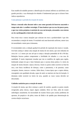 Esse modelo de trabalho permite a identificação de animais inférteis ou sub-férteis com 
grande precisão, e sua eliminação do rebanho é fundamental para que se alcance bons 
índices reprodutivos. 
Como planejar o período da estação de monta 
Deixar a tourada solta durante todo o ano como garantia de bezerros nascendo o 
tempo todo não é a melhor estratégia. É bom lembrar que na seca há pouco pasto, 
o que traz vários prejuízos à nutrição da vaca em lactação, atrasando o seu retorno 
ao cio e prolongando o intervalo entre partos. 
Para evitar essa e outras situações que colocam em risco a produtividade é que eles 
recomendam a estação de monta. O resultado será uma bezerrada uniforme, menor taxa 
de mortalidade e maior peso à desmama. 
O recomendado seria a redução gradual do período de exposição dos touros à vacada. 
Um bom começo é adotar uma estação de monta de seis meses, que será reduzida em 
cerca de 1 a 2 meses por ano até que se atinja a duração pretendida de 60 a 90 dias. 
Reduções bruscas podem comprometer a fertilidade do rebanho e a sua taxa de 
natalidade. É muito importante ressaltar que isto se modifica de região para região, 
lembrando sempre de que o fator limitante para o sucesso desta prática é o início da 
estação de monta durante a época chuvosa. Assim os partos então ocorrem no final da 
seca, com baixa incidência de doenças, como a pneumonia, e de parasitas, como 
carrapatos, bernes, moscas e vermes. Além disso, é nessa época que o capim rebrota, 
ressurgindo com qualidade elevada, capaz de nutrir as matrizes em fase de lactação. A 
desmama então ocorrerá no início da seca, quando as vacas vazias deverão ser 
descartadas. 
Cuidados sanitários para a estação de monta 
A estação de monta, que deve começar a partir de outubro, quando os pastos estarão 
revigorados pelas chuvas, requer alguns cuidados. Deve ser feito, além do exame 
andrológico anualmente, há necessidade do exames físicos para avaliar problemas de 
aprumos, de prepúcio e de pênis, testes de libido e de aptidão para determinação da 
correta relação vacas/touro. 
 