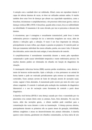 A atenção com a sanidade deve ser redobrada. Afinal, como um reprodutor doente é 
capaz de infectar dezenas de vacas, só deve ser utilizados animais sadios. O macho 
também deve estar livre de doenças que afetam sua capacidade reprodutiva, como a 
brucelose, tricomonose e campilobacteriose, e de processos infecciosos graves, como as 
doenças viróticas IBR e BVD. A brucelose, quando afeta o touro, leva-o à subfertilidade 
ou infertilidade. O tratamento é de custo elevado, por isso se preconiza o descarte dos 
doentes. 
A tricomonose, que é contagiosa e sexualmente transmissível, pode levar à morte 
embrionária precoce e repetição de cio a intervalos irregulares nas vacas, além de 
abortos e infecções após a cobrição. O touro é um foco importante da infecção, 
principalmente os mais velhos, que alojam o parasita no prepúcio. O controle pode ser 
feito por tratamento individual dos touros afetados, porém, seu custo é alto. O descarte 
dos infectados, assim como dos mais antigos, é uma alternativa de controle. 
A campilobacteriose é normalmente transmitida durante a monta pelo reprodutor 
contaminado e pode causar infertilidade temporária e morte embrionária precoce. Os 
machos doentes podem ser eliminados do rebanho em função do diagnóstico da 
situação. 
A rinotraqueíte infecciosa bovina (IBR) acarreta perdas econômicas, como abortos e 
morte de bezerros recém-nascidos. Após a infecção, o vírus permanece no animal de 
forma latente e pode ser reativado periodicamente após estresse ou tratamento com 
corticóides. Esses animais servem de fonte de infecção através de secreções nasal, 
ocular, vaginal e fetos abortados. A transmissão pode ocorrer por meio do coito e por 
sêmen congelado. O controle é realizado pela avaliação dos resultados do diagnóstico 
laboratorial e o uso de vacinação como ferramenta de controle a partir desse 
diagnóstico. 
A diarréia viral bovina (BVD) é uma doença causada por vírus e transmitida por via 
placentária e/ou contato direto entre os animais, fezes, fetos abortados. No caso dos 
touros, além das secreções gerais, o sêmen também pode contribuir para a 
contaminação das vacas durante o coito ou inseminação. A doença provoca abortos, 
principalmente durante os primeiros três ou quatro meses de gestação, infertilidade, 
defeitos congênitos e atraso no desenvolvimento dos animais infectados. A diarréia 
aparece como sintoma, geralmente em rebanhos contaminados, na faixa etária de seis 
 