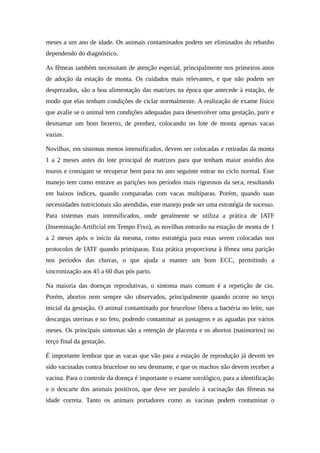 meses a um ano de idade. Os animais contaminados podem ser eliminados do rebanho 
dependendo do diagnóstico. 
As fêmeas também necessitam de atenção especial, principalmente nos primeiros anos 
de adoção da estação de monta. Os cuidados mais relevantes, e que não podem ser 
desprezados, são a boa alimentação das matrizes na época que antecede à estação, de 
modo que elas tenham condições de ciclar normalmente. A realização de exame físico 
que avalie se o animal tem condições adequadas para desenvolver uma gestação, parir e 
desmamar um bom bezerro, de prenhez, colocando no lote de monta apenas vacas 
vazias. 
Novilhas, em sistemas menos intensificados, devem ser colocadas e retiradas da monta 
1 a 2 meses antes do lote principal de matrizes para que tenham maior assédio dos 
touros e consigam se recuperar bem para no ano seguinte entrar no ciclo normal. Este 
manejo tem como entrave as parições nos períodos mais rigorosos da seca, resultando 
em baixos índices, quando comparadas com vacas multíparas. Porém, quando suas 
necessidades nutricionais são atendidas, este manejo pode ser uma estratégia de sucesso. 
Para sistemas mais intensificados, onde geralmente se utiliza a prática de IATF 
(Inseminação Artificial em Tempo Fixo), as novilhas entrarão na estação de monta de 1 
a 2 meses após o início da mesma, como estratégia para estas serem colocadas nos 
protocolos de IATF quando primíparas. Esta prática proporciona à fêmea uma parição 
nos períodos das chuvas, o que ajuda a manter um bom ECC, permitindo a 
sincronização aos 45 a 60 dias pós parto. 
Na maioria das doenças reprodutivas, o sintoma mais comum é a repetição de cio. 
Porém, abortos nem sempre são observados, principalmente quando ocorre no terço 
inicial da gestação. O animal contaminado por brucelose libera a bactéria no leite, nas 
descargas uterinas e no feto, podendo contaminar as pastagens e as aguadas por vários 
meses. Os principais sintomas são a retenção de placenta e os abortos (natimortos) no 
terço final da gestação. 
É importante lembrar que as vacas que vão para a estação de reprodução já devem ter 
sido vacinadas contra brucelose no seu desmame, e que os machos não devem receber a 
vacina. Para o controle da doença é importante o exame sorológico, para a identificação 
e o descarte dos animais positivos, que deve ser paralelo à vacinação das fêmeas na 
idade correta. Tanto os animais portadores como as vacinas podem contaminar o 
 