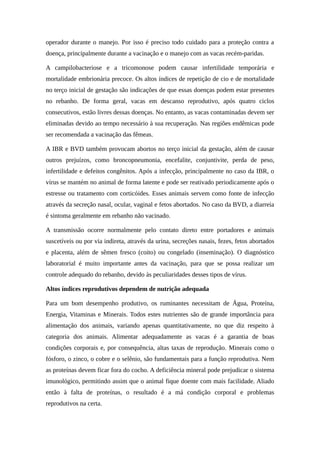 operador durante o manejo. Por isso é preciso todo cuidado para a proteção contra a 
doença, principalmente durante a vacinação e o manejo com as vacas recém-paridas. 
A campilobacteriose e a tricomonose podem causar infertilidade temporária e 
mortalidade embrionária precoce. Os altos índices de repetição de cio e de mortalidade 
no terço inicial de gestação são indicações de que essas doenças podem estar presentes 
no rebanho. De forma geral, vacas em descanso reprodutivo, após quatro ciclos 
consecutivos, estão livres dessas doenças. No entanto, as vacas contaminadas devem ser 
eliminadas devido ao tempo necessário à sua recuperação. Nas regiões endêmicas pode 
ser recomendada a vacinação das fêmeas. 
A IBR e BVD também provocam abortos no terço inicial da gestação, além de causar 
outros prejuízos, como broncopneumonia, encefalite, conjuntivite, perda de peso, 
infertilidade e defeitos congênitos. Após a infecção, principalmente no caso da IBR, o 
vírus se mantém no animal de forma latente e pode ser reativado periodicamente após o 
estresse ou tratamento com corticóides. Esses animais servem como fonte de infecção 
através da secreção nasal, ocular, vaginal e fetos abortados. No caso da BVD, a diarreia 
é sintoma geralmente em rebanho não vacinado. 
A transmissão ocorre normalmente pelo contato direto entre portadores e animais 
suscetíveis ou por via indireta, através da urina, secreções nasais, fezes, fetos abortados 
e placenta, além de sêmen fresco (coito) ou congelado (inseminação). O diagnóstico 
laboratorial é muito importante antes da vacinação, para que se possa realizar um 
controle adequado do rebanho, devido às peculiaridades desses tipos de vírus. 
Altos índices reprodutivos dependem de nutrição adequada 
Para um bom desempenho produtivo, os ruminantes necessitam de Água, Proteína, 
Energia, Vitaminas e Minerais. Todos estes nutrientes são de grande importância para 
alimentação dos animais, variando apenas quantitativamente, no que diz respeito à 
categoria dos animais. Alimentar adequadamente as vacas é a garantia de boas 
condições corporais e, por consequência, altas taxas de reprodução. Minerais como o 
fósforo, o zinco, o cobre e o selênio, são fundamentais para a função reprodutiva. Nem 
as proteínas devem ficar fora do cocho. A deficiência mineral pode prejudicar o sistema 
imunológico, permitindo assim que o animal fique doente com mais facilidade. Aliado 
então à falta de proteínas, o resultado é a má condição corporal e problemas 
reprodutivos na certa. 
 