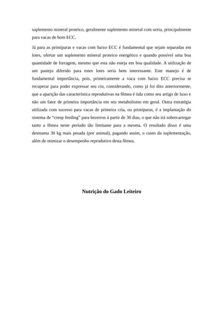suplemento mineral proteico, geralmente suplemento mineral com ureia, principalmente 
para vacas de bom ECC. 
Já para as primíparas e vacas com baixo ECC é fundamental que sejam separadas em 
lotes, ofertar um suplemento mineral proteico energético e quando possível uma boa 
quantidade de forragem, mesmo que esta não esteja em boa qualidade. A utilização de 
um pastejo diferido para estes lotes seria bem interessante. Este manejo é de 
fundamental importância, pois, primeiramente a vaca com baixo ECC precisa se 
recuperar para poder expressar seu cio, considerando, como já foi dito anteriormente, 
que a aparição das característica reprodutivas na fêmea é tida como seu artigo de luxo e 
não um fator de primeira importância em seu metabolismo em geral. Outra estratégia 
utilizada com sucesso para vacas de primeira cria, ou primíparas, é a implantação do 
sistema de “creep feeding” para bezerros à partir de 30 dias, o que não irá sobrecarregar 
tanto a fêmea neste período tão limitante para a mesma. O resultado disso é uma 
desmama 30 kg mais pesada (por animal), pagando assim, o custo da suplementação, 
além de otimizar o desempenho reprodutivo desta fêmea. 
Nutrição do Gado Leiteiro 
 