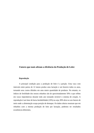 Fatores que mais afetam a eficiência da Produção de Leite: 
Reprodução 
A principal condição para a produção de leite é a parição. Uma vaca com 
intervalo entre partos de 12 meses produz uma lactação e um bezerro todos os anos, 
tornando seus custos diluídos em uma maior quantidade de produtos. No entanto, os 
índices de fertilidade dos nossos rebanhos são de aproximadamente 50% o que reflete 
em vacas improdutivas durante todo ano tornando inviável o sistema de criação. A 
reprodução é um fator de baixa herdabilidade (10%) ou seja, 90% deve-se aos fatores de 
meio onde a alimentação ocupa posição de destaque. Os dados abaixo mostram que em 
rebanhos com a mesma produção de leite por lactação, podemos ter resultados 
econômicos diferentes. 
 