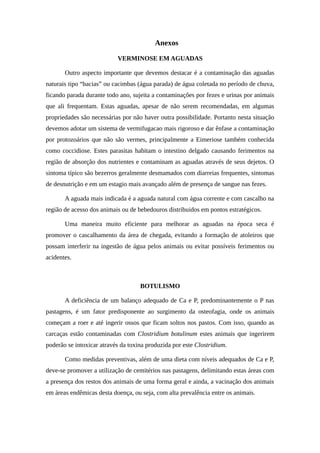 Anexos 
VERMINOSE EM AGUADAS 
Outro aspecto importante que devemos destacar é a contaminação das aguadas 
naturais tipo “bacias” ou cacimbas (água parada) de água coletada no período de chuva, 
ficando parada durante todo ano, sujeita a contaminações por fezes e urinas por animais 
que ali frequentam. Estas aguadas, apesar de não serem recomendadas, em algumas 
propriedades são necessárias por não haver outra possibilidade. Portanto nesta situação 
devemos adotar um sistema de vermifugacao mais rigoroso e dar ênfase a contaminação 
por protozoários que não são vermes, principalmente a Eimeriose também conhecida 
como coccidiose. Estes parasitas habitam o intestino delgado causando ferimentos na 
região de absorção dos nutrientes e contaminam as aguadas através de seus dejetos. O 
sintoma típico são bezerros geralmente desmamados com diarreias frequentes, sintomas 
de desnutrição e em um estagio mais avançado além de presença de sangue nas fezes. 
A aguada mais indicada é a aguada natural com água corrente e com cascalho na 
região de acesso dos animais ou de bebedouros distribuidos em pontos estratégicos. 
Uma maneira muito eficiente para melhorar as aguadas na época seca é 
promover o cascalhamento da área de chegada, evitando a formação de atoleiros que 
possam interferir na ingestão de água pelos animais ou evitar possíveis ferimentos ou 
acidentes. 
BOTULISMO 
A deficiência de um balanço adequado de Ca e P, predominantemente o P nas 
pastagens, é um fator predisponente ao surgimento da osteofagia, onde os animais 
começam a roer e até ingerir ossos que ficam soltos nos pastos. Com isso, quando as 
carcaças estão contaminadas com Clostridium botulinum estes animais que ingerirem 
poderão se intoxicar através da toxina produzida por este Clostridium. 
Como medidas preventivas, além de uma dieta com níveis adequados de Ca e P, 
deve-se promover a utilização de cemitérios nas pastagens, delimitando estas áreas com 
a presença dos restos dos animais de uma forma geral e ainda, a vacinação dos animais 
em áreas endêmicas desta doença, ou seja, com alta prevalência entre os animais. 
 
