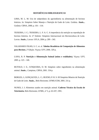REFERÊNCIAS BIBLIOGRAFICAS 
LIMA, M. L. M. Uso de subprodutos da agroindústria na alimentação de bovinos 
leiteiros. In: Simpósio Sobre Manejo e Nutrição de Gado de Leite. Goiânia. Anais... 
Goiânia: CBNA, 2000, p. 101 – 114. 
TEIXEIRA, J. C.; TEIXEIRA, L. F. A. C. A importância da nutrição na reprodução de 
bovinos leiteiros. In: 4º Sinleite: Simpósio Internacional em Bovinocultura de Leite. 
Lavras. Anais... Lavras: UFLA, 2004, p. 289 – 342. 
VALADARES FILHO, S. C. et. al. Tabelas Brasileiras de Composição de Alimentos 
para Bovinos. 2ª Edição. Viçosa: UFV, 2006. 329 p. 
LANA, R. P. Nutrição e Alimentação Animal (mitos e realidades). Viçosa: UFV, 
2005. p. 125 – 140. 
BUTOLO, J. E.; JUNQUEIRA, O. M. Simpósio sobre ingredientes na alimentação 
animal. Anais... Campinas, CBNA, 2001. 354 p. 
BORGES, I.; GONÇALVES, L. C.; BUENO, P. H. S. III Simpósio Mineiro de Nutrição 
de Gado de Leite. Anais... Belo Horizonte, UFMG/CEM, 2005. 211 p. 
NUNES, I. J. Alimentos usados em nutrição animal. Caderno Técnico da Escola de 
Veterinária. Belo Horizonte, UFMG, nº 5, p. 63-107, 1991. 
