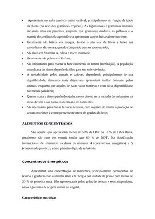  Apresentam um valor protéico muito variável, principalmente em função da idade 
da planta (no caso das gramíneas tropicais). As leguminosas e gramíneas imaturas 
são mais ricas em proteínas, enquanto que gramíneas maduras, as palhadas e a 
maioria dos resíduos da agroindústria apresentam valores baixos deste nutriente; 
 Geralmente são baixos em energia, devido o alto teor de fibras e baixo em 
carboidratos de reserva, quando comparado com os concentrados; 
 São ricos em Vitamina A, cálcio e micro minerais; 
 Geralmente são pobres em fósforo; 
 São importantes para manter o funcionamento do rúmen (ruminação). A população 
microbiana do rúmen depende da fibra para sua sobrevivência; 
 A aceitabilidade pelos animais é variável, dependendo principalmente de sua 
digestibilidade, alimentos mais digestíveis apresentam melhor consumo pelos 
animais, enquanto que aqueles de baixo valor nutritivo e com baixa digestibilidade 
são menos palatáveis; 
 Quanto maior o desempenho desejado, menor deverá ser a inclusão de volumosos na 
dieta, devido a sua baixa concentração em nutrientes; 
 São necessários para dietas de vacas leiteiras, com objetivo de manter a produção de 
acetato no rúmen e conseqüentemente o teor de gordura do leite; 
ALIMENTOS CONCENTRADOS 
São aqueles que apresentam menos de 50% de FDN ou 18 % de Fibra Bruta, 
geralmente são ricos em energia (maior que 60 % de NDT). Na classificação 
internacional de alimentos, recebem os números 4 (concentrado energético) e 5 
(concentrado protéico), como primeiro dígito de referência. 
Concentrados Energéticos 
Apresentam alta concentração de nutrientes, principalmente carboidratos de 
reserva e gorduras. São alimentos ricos em energia por unidade de peso e com menos de 
20 % de proteína bruta. São representados pelos grãos de cereais e seus subprodutos, 
óleos e gorduras de origem animal ou vegetal. 
Características nutritivas 
 