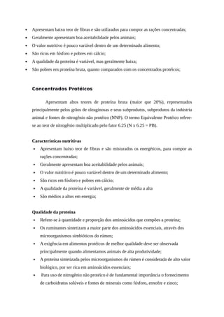  Apresentam baixo teor de fibras e são utilizados para compor as rações concentradas; 
 Geralmente apresentam boa aceitabilidade pelos animais; 
 O valor nutritivo é pouco variável dentro de um determinado alimento; 
 São ricos em fósforo e pobres em cálcio; 
 A qualidade da proteína é variável, mas geralmente baixa; 
 São pobres em proteína bruta, quanto comparados com os concentrados protéicos; 
Concentrados Protéicos 
Apresentam altos teores de proteína bruta (maior que 20%), representados 
principalmente pelos grãos de oleaginosas e seus subprodutos, subprodutos da indústria 
animal e fontes de nitrogênio não protéico (NNP). O termo Equivalente Protéico refere-se 
ao teor de nitrogênio multiplicado pelo fator 6.25 (N x 6.25 = PB). 
Características nutritivas 
 Apresentam baixo teor de fibras e são misturados os energéticos, para compor as 
rações concentradas; 
 Geralmente apresentam boa aceitabilidade pelos animais; 
 O valor nutritivo é pouco variável dentro de um determinado alimento; 
 São ricos em fósforo e pobres em cálcio; 
 A qualidade da proteína é variável, geralmente de média a alta 
 São médios a altos em energia; 
Qualidade da proteína 
 Refere-se à quantidade e proporção dos aminoácidos que compões a proteína; 
 Os ruminantes sintetizam a maior parte dos aminoácidos essenciais, através dos 
microorganismos simbióticos do rúmen; 
 A exigência em alimentos protéicos de melhor qualidade deve ser observada 
principalmente quando alimentamos animais de alta produtividade; 
 A proteína sintetizada pelos microorganismos do rúmen é considerada de alto valor 
biológico, por ser rica em aminoácidos essenciais; 
 Para uso de nitrogênio não protéico é de fundamental importância o fornecimento 
de carboidratos solúveis e fontes de minerais como fósforo, enxofre e zinco; 
 