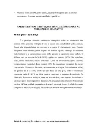  O uso de fontes de NNP, como a uréia, deve ser feito apenas para os animais 
ruminantes e dentro de normas e cuidados específicos. 
CARACTERÍSTICAS E RESTRIÇÕES DOS ALIMENTOS USADOS NA 
NUTRIÇÃO DOS RUMINANTES 
Milho grão - Zea mays 
É o principal alimento concentrado energético usado na alimentação dos 
animais. Não apresenta restrição de uso e possui alta aceitabilidade pelos animais. 
Possui alta disponibilidade no mercado e o preço é relativamente bom. Quando 
desejamos obter maiores ganhos de peso em animais a pasto, a energia é o nutriente 
mais limitante e a suplementação com milho garante o suprimento deste déficit. O 
Milho é rico em energia (84% de NDT) e pobre em proteína (8.5% PB), triptofano, 
lisina, cálcio, riboflavina, niacina e vitamina D, rico em pró-vitamina A (beta caroteno) 
e pigmentantes (xantofila). Pode compor 100% do concentrado energético das rações 
concentradas. Na maioria dos casos, recomendamos a moagem fina (quirera de milho) 
em peneira de 2 a 5 mm, sendo que em dietas de alto grão, onde o concentrado 
representa mais de 60 % da dieta, pode-se aumentar o tamanho da partícula. Na 
fabricação de misturas múltiplas, deve ser triturado fino, com objetivo de melhorar a 
utilização pelos microorganismos do rúmen. O armazenamento deverá ser feito com no 
máximo 14 % de umidade, para evitar o desenvolvimento de fungos. A tabela 1 mostra a 
composição média do milho grão, de acordo com análises em experimentos brasileiros. 
Tabela 1. COMPOSIÇÃO QUÍMICA E NUTRICIONAL DO MILHO GRÃO. 
 