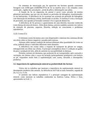 Os sintomas de intoxicação por Se aparecem em bovinos quando consomem 
forragem com 4.000 ppm (JARDIM,1973) de Se na matéria seca e são relatados como 
atordoação , rigidez das articulações , perda de pêlos e deformações nas unhas. 
A função do Se no organismo do animal é servir como ativador da enzima 
glutatione peroxidase, que por sua vez destrói os peróxidos de hidrogênio, transformando-os 
em hidroácidos. A deficiência do Se ocasiona um acúmulo de peróxido de hidrogênio 
com destruição da membrana celular, danificando os tecidos. A vitamina E evita a formação 
de peróxidos, mas quando já formados somente o Se é capaz de destruí-los. 
A deficiência de Se provoca o aparecimento de uma distrofia muscular conhecida 
como doença do músculo branco. Além desta doença, provoca também aumento nos índices 
de retenção de placenta, caquexia. Diarréia, redução no crescimento e problemas 
reprodutivos. 
3.2.8. Cromo (Cr) 
O elemento cromo há muitos anos vem despertando o interesse dos cientistas devido 
seu efeito sobre os fatores negativos causados pelo estresse. 
Animais sobre intensa condição de estresse eliminam altas quantidades de cromo na 
urina, podendo deixar o indivíduo deficiente neste elemento. 
A deficiência em cromo reduz a resposta de transporte da glicose no sangue, 
enfraquecendo seu efeito nas células. A principal conseqüência disso é a redução no ganho 
de peso e produção de leite, além de aumento na susceptibilidade às doenças. 
Portanto, animais em desmama, que acabaram de ser transportados, após castração e 
vacinação, em intenso calor e vacas em lactação (principalmente primíparas) com bezerro 
ao pé, respondem muito bem à suplementação com cromo, elevando o desempenho 
produtivo. 
3.2. Importância da suplementação mineral na produtividade dos bovinos 
Vários são os trabalhos que mostram a importância da suplementação mineral no 
desempenho produtivo dos animais. As deficiências de P são as mais limitantes, seguida de 
Zn, Cu, Co, I e Se. 
O aumento nos índices reprodutivos é a principal vantagem da suplementação 
mineral, como mostram os trabalhos conduzidos na América Latina, África e Ásia; 
apresentados no Gráf. 3. 
 