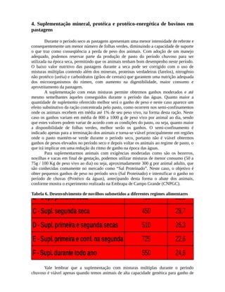 4. Suplementação mineral, protéica e protéico-energética de bovinos em 
pastagens 
Durante o período seco as pastagens apresentam uma menor intensidade de rebrote e 
consequentemente um menor número de folhas verdes, diminuindo a capacidade de suporte 
o que traz como conseqüência a perda de peso dos animais. Com adoção de um manejo 
adequado, podemos reservar parte da produção de pasto do período chuvoso para ser 
utilizada na época seca, permitindo que os animais tenham bom desempenho neste período. 
O baixo valor nutritivo das pastagens durante a seca pode ser corrigido com o uso de 
misturas múltiplas contendo além dos minerais, proteínas verdadeiras (farelos), nitrogênio 
não protéico (uréia) e carboidratos (grãos de cereais) que garantem uma nutrição adequada 
dos microorganismos do rúmen, com aumento na digestibilidade, maior consumo e 
aproveitamento da pastagem. 
A suplementação com estas misturas permite obtermos ganhos moderados e até 
mesmo semelhantes àqueles conseguidos durante o período das águas. Quanto maior a 
quantidade de suplemento oferecido melhor será o ganho de peso e neste caso aparece um 
efeito substitutivo da ração concentrada pelo pasto, como ocorrem nos semi-confinamentos 
onde os animais recebem em média até 1% de seu peso vivo, na forma desta ração. Neste 
caso os ganhos variam em média de 800 a 1000 g de peso vivo por animal ao dia, sendo 
que estes valores podem variar de acordo com as condições do pasto, ou seja, quanto maior 
a disponibilidade de folhas verdes, melhor serão os ganhos. O semi-confinamento é 
indicado apenas para a terminação dos animais e torna-se viável principalmente em regiões 
onde o pasto mantém-se verde durante o período seco, portanto não é viável obtermos 
ganhos de pesos elevados no período seco e depois voltar os animais ao regime de pasto, o 
que irá implicar em uma redução do ritmo de ganho na época das águas. 
Para suplementarmos animais com exigências moderadas como são os bezerros, 
novilhas e vacas em final de gestação, podemos utilizar misturas de menor consumo (50 a 
75g / 100 Kg de Desenvolvimento Tratamento peso vivo ao dia) ou seja, aproximadamente 300 g por animal são conhecidas comumente no mercado como “Sal de Proteinado”. g/animal/Novilhos 
Neste dia caso, Meses 
adulto, que 
o objetivo é 
obter pequenos ganhos de peso no período seco (Sal Proteinado) e intensificar o ganho no 
período de Submetidos chuvas (Protéico da águas), antecipando desta forma o abate dos animais, 
conforme mostra o experimento realizado a Diferentes na Embrapa de Campo Regimes 
Grande (CNPGC). 
Tabela 6. Desenvolvimento de novilhos submetidos a diferentes regimes alimentares 
A - Testemunha 355 35,3 
B - Supl. primeira seca Alimentares. 
410 30,6 
C - Supl. segunda seca 450 28,7 
D - Supl. primeira e segunda secas 510 26,3 
E - Supl. primeira e conf. na segunda 725 22,6 
F - Supl. durante todo ano 550 24,6 
Vale lembrar que a suplementação com misturas múltiplas durante o período 
chuvoso é viável apenas quando temos animais de alta capacidade genética para ganho de 
 