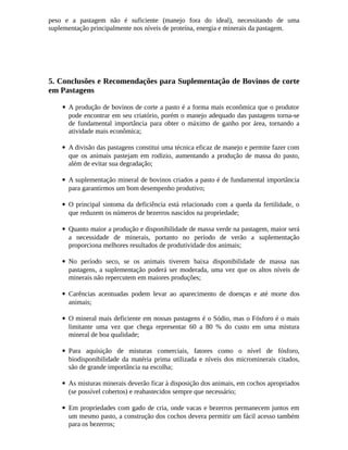 peso e a pastagem não é suficiente (manejo fora do ideal), necessitando de uma 
suplementação principalmente nos níveis de proteína, energia e minerais da pastagem. 
5. Conclusões e Recomendações para Suplementação de Bovinos de corte 
em Pastagens 
 A produção de bovinos de corte a pasto é a forma mais econômica que o produtor 
pode encontrar em seu criatório, porém o manejo adequado das pastagens torna-se 
de fundamental importância para obter o máximo de ganho por área, tornando a 
atividade mais econômica; 
 A divisão das pastagens constitui uma técnica eficaz de manejo e permite fazer com 
que os animais pastejam em rodízio, aumentando a produção de massa do pasto, 
além de evitar sua degradação; 
 A suplementação mineral de bovinos criados a pasto é de fundamental importância 
para garantirmos um bom desempenho produtivo; 
 O principal sintoma da deficiência está relacionado com a queda da fertilidade, o 
que reduzem os números de bezerros nascidos na propriedade; 
 Quanto maior a produção e disponibilidade de massa verde na pastagem, maior será 
a necessidade de minerais, portanto no período de verão a suplementação 
proporciona melhores resultados de produtividade dos animais; 
 No período seco, se os animais tiverem baixa disponibilidade de massa nas 
pastagens, a suplementação poderá ser moderada, uma vez que os altos níveis de 
minerais não repercutem em maiores produções; 
 Carências acentuadas podem levar ao aparecimento de doenças e até morte dos 
animais; 
 O mineral mais deficiente em nossas pastagens é o Sódio, mas o Fósforo é o mais 
limitante uma vez que chega representar 60 a 80 % do custo em uma mistura 
mineral de boa qualidade; 
 Para aquisição de misturas comerciais, fatores como o nível de fósforo, 
biodisponibilidade da matéria prima utilizada e níveis dos microminerais citados, 
são de grande importância na escolha; 
 As misturas minerais deverão ficar à disposição dos animais, em cochos apropriados 
(se possível cobertos) e reabastecidos sempre que necessário; 
 Em propriedades com gado de cria, onde vacas e bezerros permanecem juntos em 
um mesmo pasto, a construção dos cochos devera permitir um fácil acesso também 
para os bezerros; 
 