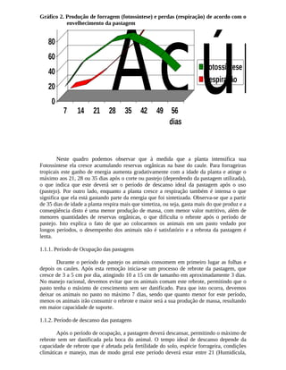 Acúmulo 0 
Gráfico 2. Produção de forragem (fotossíntese) e perdas (respiração) de acordo com o 
envelhecimento da pastagem 
7 14 21 28 35 42 49 56 
dias 
Fotossíntese 
Respiração 
Neste quadro podemos observar que à medida que a planta intensifica sua 
100 
80 
60 
40 
20 
Fotossíntese ela cresce acumulando reservas orgânicas na base do caule. Para forrageiras 
tropicais este ganho de energia aumenta gradativamente com a idade da planta e atinge o 
máximo aos 21, 28 ou 35 dias após o corte ou pastejo (dependendo da pastagem utilizada), 
o que indica que este deverá ser o período de descanso ideal da pastagem após o uso 
(pastejo). Por outro lado, enquanto a planta cresce a respiração também é intensa o que 
significa que ela está gastando parte da energia que foi sintetizada. Observa-se que a partir 
de 35 dias de idade a planta respira mais que sintetiza, ou seja, gasta mais do que produz e a 
conseqüência disto é uma menor produção de massa, com menor valor nutritivo, além de 
menores quantidades de reservas orgânicas, o que dificulta o rebrote após o período de 
pastejo. Isto explica o fato de que ao colocarmos os animais em um pasto vedado por 
longos períodos, o desempenho dos animais não é satisfatório e a rebrota da pastagem é 
lenta. 
1.1.1. Período de Ocupação das pastagens 
Durante o período de pastejo os animais consomem em primeiro lugar as folhas e 
depois os caules. Após esta remoção inicia-se um processo de rebrote da pastagem, que 
cresce de 3 a 5 cm por dia, atingindo 10 a 15 cm de tamanho em aproximadamente 3 dias. 
No manejo racional, devemos evitar que os animais comam este rebrote, permitindo que o 
pasto tenha o máximo de crescimento sem ser danificado. Para que isto ocorra, devemos 
deixar os animais no pasto no máximo 7 dias, sendo que quanto menor for este período, 
menos os animais irão consumir o rebrote e maior será a sua produção de massa, resultando 
em maior capacidade de suporte. 
1.1.2. Período de descanso das pastagens 
Após o período de ocupação, a pastagem deverá descansar, permitindo o máximo de 
rebrote sem ser danificada pela boca do animal. O tempo ideal de descanso depende da 
capacidade de rebrote que é afetada pela fertilidade do solo, espécie forrageira, condições 
climáticas e manejo, mas de modo geral este período deverá estar entre 21 (Humidícula, 
 