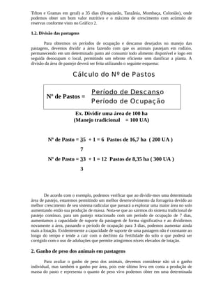 Tifton e Gramas em geral) a 35 dias (Braquiarão, Tanzânia, Mombaça, Colonião), onde 
podemos obter um bom valor nutritivo e o máximo de crescimento com acúmulo de 
reservas conforme visto no Gráfico 2. 
1.2. Divisão das pastagens 
Para obtermos os períodos de ocupação e descanso desejados no manejo das 
pastagens, devemos dividir a área fazendo com que os animais pastejam em rodízio, 
permanecendo em um determinado pasto até consumir todo alimento disponível e logo em 
seguida desocupam o local, permitindo um rebrote eficiente sem danificar a planta. A 
divisão da área de pastejo deverá ser feita utilizando o seguinte esquema: 
Cálculo do Nº de Pastos 
Período de Descanso 
Período de Ocupação Nº de Pastos = 
Ex. Dividir uma área de 100 ha 
(Manejo tradicional = 100 UA) 
Nº de Pasto = 35 + 1 = 6 Pastos de 16,7 ha ( 200 UA ) 
7 
Nº de Pasto = 33 + 1 = 12 Pastos de 8,35 ha ( 300 UA ) 
3 
De acordo com o exemplo, podemos verificar que ao dividir-mos uma determinada 
área de pastejo, estaremos permitindo um melhor desenvolvimento da forrageira devido ao 
melhor crescimento de seu sistema radicular que passará a explorar uma maior área no solo 
aumentando então sua produção de massa. Nota-se que ao sairmos do sistema tradicional de 
pastejo contínuo, para um pastejo rotacionado com um período de ocupação de 7 dias, 
aumentamos a capacidade de suporte da pastagem de forma significativa e ao dividirmos 
novamente a área, passando o período de ocupação para 3 dias, podemos aumentar ainda 
mais a lotação. Evidentemente a capacidade de suporte de uma pastagem não é constante ao 
longo do tempo e tende a cair com o declínio da fertilidade do solo o que poderá ser 
corrigido com o uso de adubações que permite atingirmos níveis elevados de lotação. 
2. Ganho de peso dos animais em pastagens 
Para avaliar o ganho de peso dos animais, devemos considerar não só o ganho 
individual, mas também o ganho por área, pois este último leva em conta a produção de 
massa do pasto e representa o quanto de peso vivo podemos obter em uma determinada 
 
